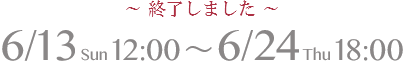 6/13 Sun 12:00 ～ 6/24 Thu 18:00