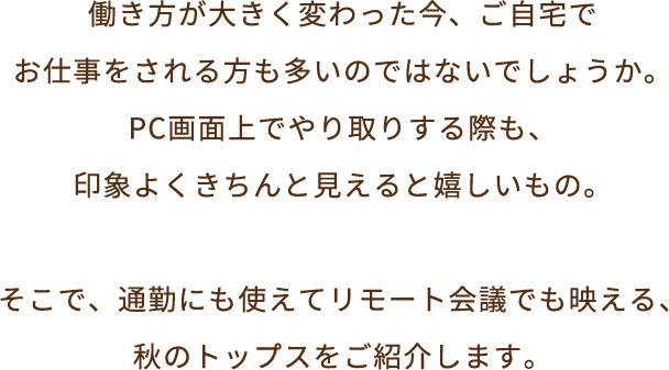 働き方が大きく変わった今、ご自宅でお仕事をされる方も多いのではないでしょうか。PC画面上でやり取りする際も、印象よくきちんと見えると嬉しいもの。そこで、通勤にも使えてリモート会議でも映える、秋のトップスをご紹介します。