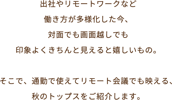 出社やリモートワークなど働き方が多様化した今、対面でも画面越しでも、印象よくきちんと見えると嬉しいもの。そこで、通勤で使えてリモート会議でも映える、秋のトップスをご紹介いたします。