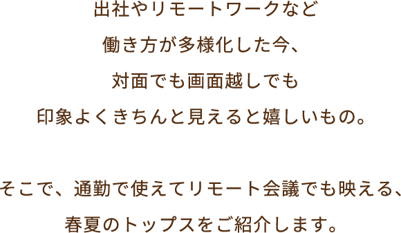 出社やリモートワークなど働き方が多様化した今、対面でも画面越しでも、印象よくきちんと見えると嬉しいもの。そこで、通勤で使えてリモート会議でも映える、春夏のトップスをご紹介いたします。