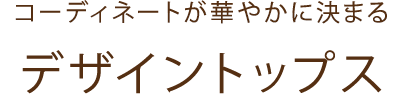 コーディネートが華やかに決まる　デザイントップス