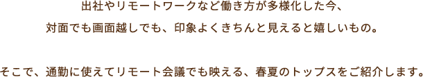 出社やリモートワークなど働き方が多様化した今、対面でも画面越しでも、印象よくきちんと見えると嬉しいもの。そこで、通勤で使えてリモート会議でも映える、春夏のトップスをご紹介いたします。