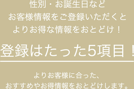 性別・お誕生日などお客様情報をご登録いただくとよりお得な情報をおとどけ！登録はたった5項目！よりお客様に合った、おすすめやお得情報をおとどけします。