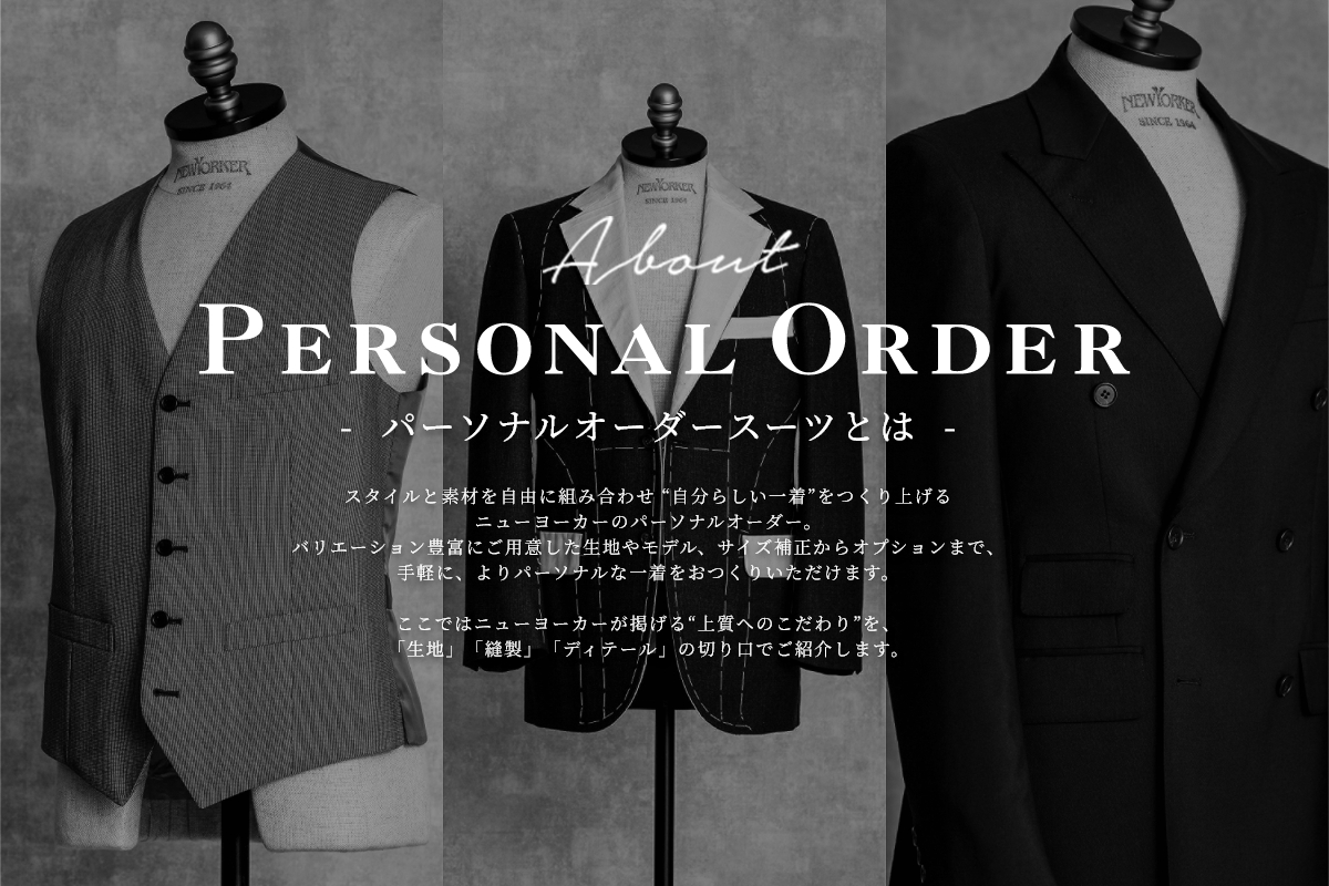 パーソナルオーダースーツとは スタイルと素材を自由に組み合わせ “自分らしい一着”をつくり上げるニューヨーカーのパーソナルオーダー。バリエーション豊富にご用意した生地やモデル、サイズ補正からオプションまで、手軽に、よりパーソナルな一着をおつくりいただけます。ここではニューヨーカーが掲げる“上質へのこだわり”を、「生地」「縫製」「ディテール」の切り口でご紹介します。