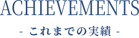 ACHIEVEMENTS - これまでの実績 -