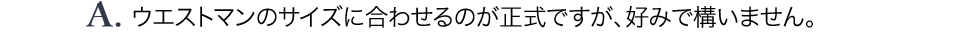 A.ウエストマンのサイズに合わせるのが正式ですが、好みで構いません。