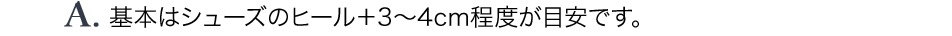 A.基本はシューズのヒール＋3～4cm程度が目安です。